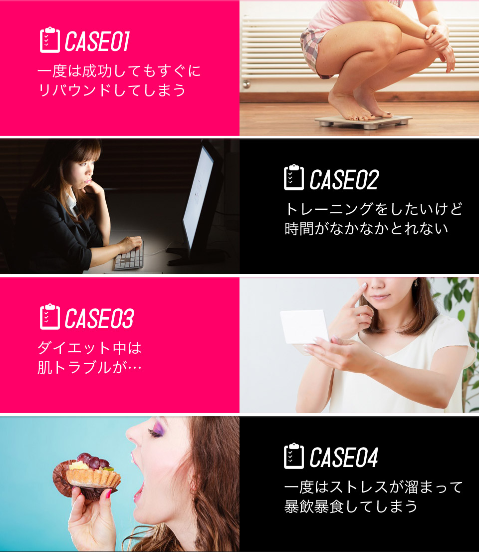 CASE01 一度は成功してもすぐにリバウンドしてしまう / CASE02 トレーニングをしたいけど時間がなかなかとれない / CASE03 ダイエット中は肌トラブルが… / CASE04 一度はストレスが溜まって暴飲暴食してしまう