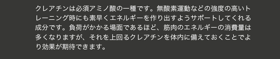 クレアチンは必須アミノ酸の一種です。無酸素運動などの強度の高いトレーニング時にも素早くエネルギーを作り出すようサポートしてくれる成分です。負荷がかかる場面であるほど、エネルギーの消費量は多くなりますが、それを上回るクレアチンを体内に備えておくことでより効果が期待できます。